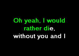 Oh yeah, I would

rather die,
without you and I