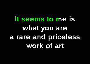 It seems to me is
what you are

a rare and priceless
work of art