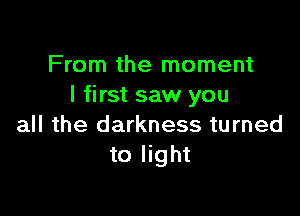 From the moment
I first saw you

all the darkness turned
to light