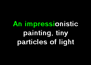 An impressionistic

painting, tiny
particles of light