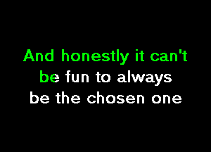 And honestly it can't

be fun to always
be the chosen one