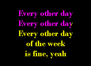 Every other day
Every other day
Every other day

of the week

is fine, yeah I