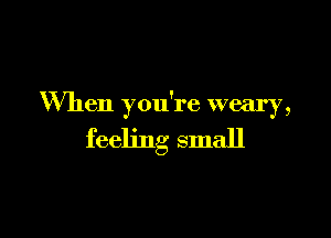 When you're weary,

feeling small