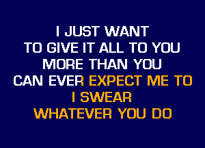 I JUST WANT
TO GIVE IT ALL TO YOU
MORE THAN YOU
CAN EVER EXPECT ME TO
I SWEAR
WHATEVER YOU DO