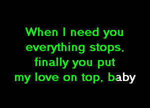 When I need you
everything stops,

finally you put
my love on top, baby