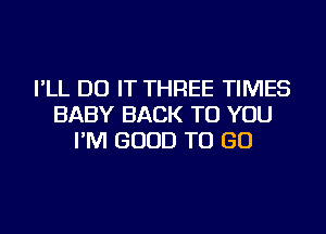 I'LL DO IT THREE TIMES
BABY BACK TO YOU
I'M GOOD TO GO