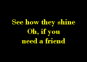 See how they shine

Oh, if you

need a friend