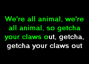 We're all animal, we're
all animal, so getcha
your claws out, getcha,
getcha your claws out