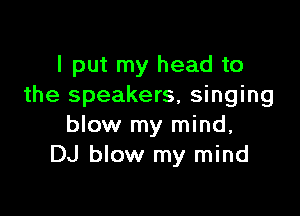 I put my head to
the speakers, singing

blow my mind,
DJ blow my mind