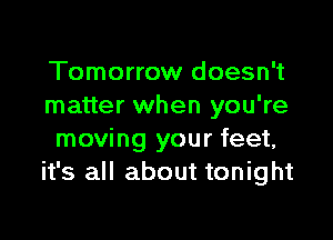 Tomorrow doesn't
matter when you're

moving your feet,
it's all abc