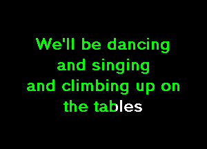 We'll be dancing
and singing

and climbing up on
the tables