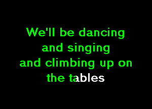 We'll be dancing
and singing

and climbing up on
the tables