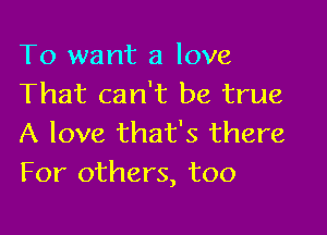 To want a love
That can't be true

A love that's there
For others, too