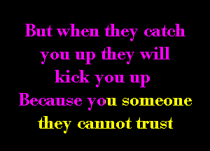 But When they catch
you up they will
kick you up
Because you someone
they cannot trust