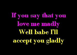 If you say that you
love me madly

W'ell babe I'll
accept you gladly