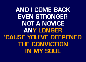 AND I COME BACK
EVEN STRONGER
NOT A NOVICE
ANY LONGER
'CAUSE YOU'VE DEEPENED
THE CONVICTION
IN MY SOUL