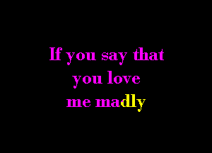 If you say that

you love
me madly
