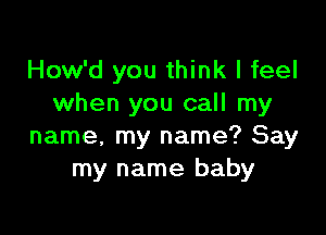 How'd you think I feel
when you call my

name, my name? Say
my name baby