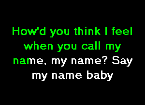 How'd you think I feel
when you call my

name, my name? Say
my name baby