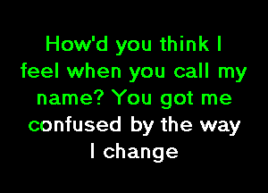 How'd you think I
feel when you call my

name? You got me
confused by the way
lchange