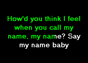 How'd you think I feel
when you call my

name, my name? Say
my name baby