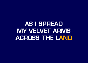 AS I SPREAD
MY VELVET ARMS

ACROSS THE LAND