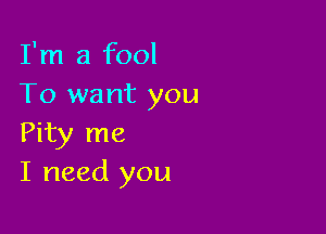 I'm a fool
To want you

Pity me
I need you