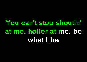 You can't stop shoutin'

at me. holler at me, be
what I be