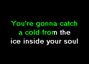 You're gonna catch

a cold from the
ice inside your soul