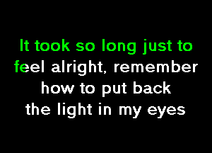 It took so long just to
feel alright, remember
how to put back
the light in my eyes