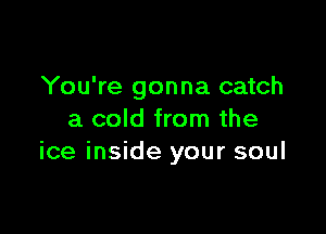 You're gonna catch

a cold from the
ice inside your soul