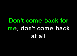 Don't come back for

me, don't come back
at all