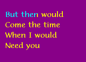 But then would
Come the time

When I would
Need you