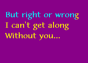 But right or wrong
I can't get along

Without you...