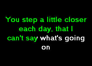 You step a little closer
each day, that I

can't say what's going
on