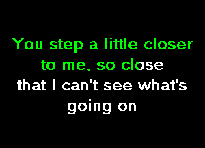 You step a little closer
to me, so close

that I can't see what's
going on