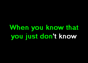 When you know that

you just don't know