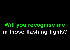 Will you recognise me
in those flashing lights?