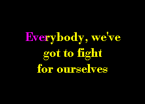 Everybody, we've

got to fight
for ourselves