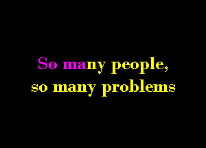 So many people,

so many problems