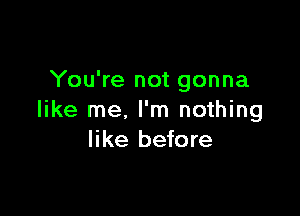 You're not gonna

like me, I'm nothing
like before