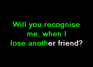 Will you recognise

me, when I
lose another friend?