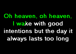 Oh heaven, oh heaven,
I wake with good
intentions but the day it
always lasts too long