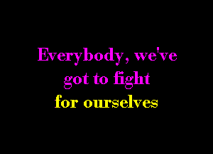 Everybody, we've

got to fight
for ourselves