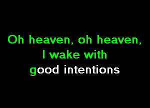 Oh heaven, oh heaven,

I wake with
good intentions