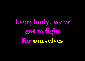 Everybody, we've

got to fight
for ourselves