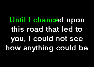 Until I chanced upon
this road that led to

you, I could not see
how anything could be