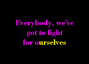 Everybody, we've

got to fight
for ourselves