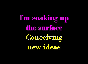 I'm soaking up

the surface

Conceiving

new ideas