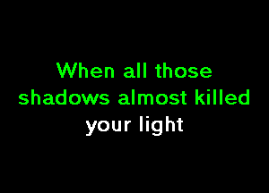 When all those

shadows almost killed
your light